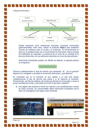 Trabajo de Informática
Diego jara
Página12
Ciertas empresas como instituciones bancarias, empresas comerciales
gubernamentales, entre otras, utilizan el protocolo https:// para establecer
vínculos de confianza entre el usuario y la institución. Su funcionamiento se
basa en el establecimiento de un canal cifrado de información, bajo la entrega
de certificados de seguridad. La presencia de un ícono de un candado en la
barra de direcciones, es una referencia importante en el uso de este protocolo.
Direcciones fraudulentas pueden ser difíciles de detectar, un ejemplo práctico
es el siguiente:
Observa cuidadosamente el nivel de dominio que representa “.tk”, ¿es el correcto?
Ingresa en tu navegador y escríbela en la barra de direcciones, ¿qué aparece?
Es importante que en el momento en que ingrese a un sitio web revises
cuidadosamente el tipo de dominio que posee y si se relaciona el contenido.
Primeramente, escribe las palabras del nombre de dominio en el buscador y revisa el
primer resultado que arroja, ¿concuerda con el link al que ibas a ingresar?
2. Una página web presenta la fecha de creación y sus actualizaciones a través
de varios anuncios. Es recomendable utilizar información actualizada; eso le
dará a la investigación que hagas mayor veracidad.
www.librerianorma.tk
 