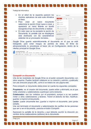 Trabajo de Informática
Diego jara
Página3
 En el árbol de la izquierda parecen los
distintos aplicativos de esta suite ofimática
en línea.
 Para crear un nuevo documento
selecciona la opción Crear nuevo o crear, y
aparecerá un menú flotante en donde
escogerás el tipo de documento a realizar.
 En este caso se ha escogido la opción de
Documento; la pantalla que se desplegara
está distribuida con las características
estándar de un procesador de textos.
Google Drive guarda automáticamente el documento en el que se está
trabajando, para evitar riesgos de perdida de datos. El límite de
almacenamiento lo encontraras al hacer clic en Configuración, dentro de la
interfaz principal en Google Drive.
Compartir un documento
Una de las novedades de Google Drive es el poder compartir documentos con
otros usuarios. Puedes también colaborar en su creación y edición, y publicarlo
con una dirección propia URL, como si se tratara de una página web.
Para compartir un documento debes tener en cuenta los siguientes conceptos:
Propietario: es el creador del documento, puede editar y eliminarlo; es el que
invita a lectores y colaboradores a participar como revisores.
Colaborador: son los invitados por el propietario, aunque a su vez pueden
invitar a otros colaboradores y lectores. Tienen el derecho de leer, modificar,
guardar e imprimir el documento.
Lector: puede únicamente leer, guardar e imprimir el documento, pero jamás
editarlo.
Una vez terminado el documento y seleccionados los perfiles de las personas
que van a ver el documento, presiona el botón Compartir.
Aparecerá la pantalla de la derecha y aquí deberás escribir la dirección y/o
nombre de los colaboradores (editores) de tu documento.
 
