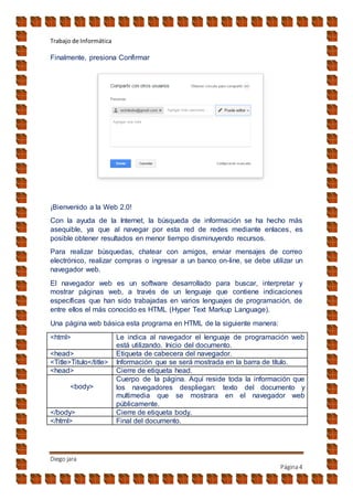 Trabajo de Informática
Diego jara
Página4
Finalmente, presiona Confirmar
¡Bienvenido a la Web 2.0!
Con la ayuda de la Internet, la búsqueda de información se ha hecho más
asequible, ya que al navegar por esta red de redes mediante enlaces, es
posible obtener resultados en menor tiempo disminuyendo recursos.
Para realizar búsquedas, chatear con amigos, enviar mensajes de correo
electrónico, realizar compras o ingresar a un banco on-line, se debe utilizar un
navegador web.
El navegador web es un software desarrollado para buscar, interpretar y
mostrar páginas web, a través de un lenguaje que contiene indicaciones
específicas que han sido trabajadas en varios lenguajes de programación, de
entre ellos el más conocido es HTML (Hyper Text Markup Language).
Una página web básica esta programa en HTML de la siguiente manera:
<html> Le indica al navegador el lenguaje de programación web
está utilizando. Inicio del documento.
<head> Etiqueta de cabecera del navegador.
<Title>Titulo</title> Información que se será mostrada en la barra de título.
<head> Cierre de etiqueta head.
<body>
Cuerpo de la página. Aquí reside toda la información que
los navegadores despliegan: texto del documento y
multimedia que se mostrara en el navegador web
públicamente.
</body> Cierre de etiqueta body.
</html> Final del documento.
 