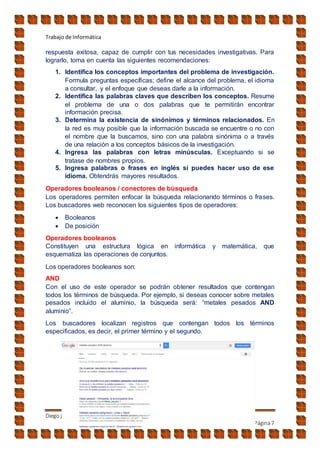 Trabajo de Informática
Diego jara
Página7
respuesta exitosa, capaz de cumplir con tus necesidades investigativas. Para
lograrlo, toma en cuenta las siguientes recomendaciones:
1. Identifica los conceptos importantes del problema de investigación.
Formula preguntas específicas; define el alcance del problema, el idioma
a consultar, y el enfoque que deseas darle a la información.
2. Identifica las palabras claves que describen los conceptos. Resume
el problema de una o dos palabras que te permitirán encontrar
información precisa.
3. Determina la existencia de sinónimos y términos relacionados. En
la red es muy posible que la información buscada se encuentre o no con
el nombre que la buscamos, sino con una palabra sinónima o a través
de una relación a los conceptos básicos de la investigación.
4. Ingresa las palabras con letras minúsculas. Exceptuando si se
tratase de nombres propios.
5. Ingresa palabras o frases en inglés si puedes hacer uso de ese
idioma. Obtendrás mayores resultados.
Operadores booleanos / conectores de búsqueda
Los operadores permiten enfocar la búsqueda relacionando términos o frases.
Los buscadores web reconocen los siguientes tipos de operadores:
 Booleanos
 De posición
Operadores booleanos
Constituyen una estructura lógica en informática y matemática, que
esquematiza las operaciones de conjuntos.
Los operadores booleanos son:
AND
Con el uso de este operador se podrán obtener resultados que contengan
todos los términos de búsqueda. Por ejemplo, si deseas conocer sobre metales
pesados incluido el aluminio, la búsqueda será: “metales pesados AND
aluminio”.
Los buscadores localizan registros que contengan todos los términos
especificados, es decir, el primer término y el segundo.
 