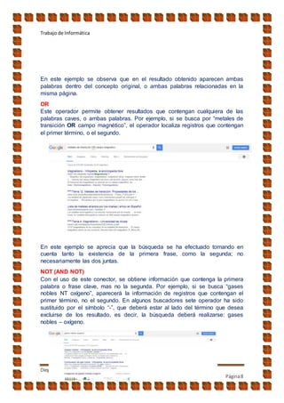 Trabajo de Informática
Diego jara
Página8
En este ejemplo se observa que en el resultado obtenido aparecen ambas
palabras dentro del concepto original, o ambas palabras relacionadas en la
misma página.
OR
Este operador permite obtener resultados que contengan cualquiera de las
palabras caves, o ambas palabras. Por ejemplo, si se busca por “metales de
transición OR campo magnético”, el operador localiza registros que contengan
el primer término, o el segundo.
En este ejemplo se aprecia que la búsqueda se ha efectuado tomando en
cuenta tanto la existencia de la primera frase, como la segunda; no
necesariamente las dos juntas.
NOT (AND NOT)
Con el uso de este conector, se obtiene información que contenga la primera
palabra o frase clave, mas no la segunda. Por ejemplo, si se busca “gases
nobles NT oxígeno”, aparecerá la información de registros que contengan el
primer término, no el segundo. En algunos buscadores sete operador ha sido
sustituido por el símbolo “-”, que deberá estar al lado del término que desea
excluirse de los resultado, es decir, la búsqueda deberá realizarse: gases
nobles – oxígeno.
 