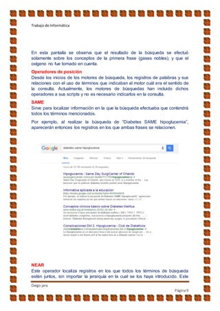 Trabajo de Informática
Diego jara
Página9
En esta pantalla se observa que el resultado de la búsqueda se efectuó
solamente sobre los conceptos de la primera frase (gases nobles), y que el
oxígeno no fue tomado en cuenta.
Operadores de posición
Desde los inicios de los motores de búsqueda, los registros de palabras y sus
relaciones con el uso de términos que indicaban al motor cuál era el sentido de
la consulta. Actualmente, los motores de búsquedas han incluido dichos
operadores a sus scripts y no es necesario indicarlos en la consulta.
SAME
Sirve para localizar información en la que la búsqueda efectuaba que contendrá
todos los términos mencionados.
Por ejemplo, al realizar la búsqueda de “Diabetes SAME hipoglucemia”,
aparecerán entonces los registros en los que ambas frases se relacionen.
NEAR
Este operador localiza registros en los que todos los términos de búsqueda
estén juntos, sin importar la jerarquía en la cual se los haya introducido. Este
 