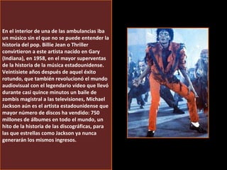 En el interior de una de las ambulancias iba un músico sin el que no se puede entender la historia del pop. Billie Jean o Thriller convirtieron a este artista nacido en Gary (Indiana), en 1958, en el mayor superventas de la historia de la música estadounidense. Veintisiete años después de aquel éxito rotundo, que también revolucionó el mundo audiovisual con el legendario vídeo que llevó durante casi quince minutos un baile de zombis magistral a las televisiones, Michael Jackson aún es el artista estadounidense que mayor número de discos ha vendido: 750 millones de álbumes en todo el mundo, un hito de la historia de las discográficas, para las que estrellas como Jackson ya nunca generarán los mismos ingresos. 