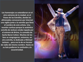 Los homenajes se extendieron en el otro extremo de la ciudad, en el Paseo de las Estrellas, donde los aficionados convocaron por Internet una vigilia junto a la estrella que lleva el nombre de este artista. Una reunión confusa porque la auténtica estrella de Jackson estaba tapada por el estreno de Brüno, la comedia de Sacha Baron Cohen. Muchos de los fans se congregaron, entonces, en otra estrella, la dedicada a Michael Jackson... pero era la de un locutor de radio del mismo nombre. Hasta en su luto pudieron la confusión y la excentricidad. Los homenajes se extendieron en el otro extremo de la ciudad, en el Paseo de las Estrellas, donde los aficionados convocaron por Internet una vigilia junto a la estrella que lleva el nombre de este artista. Una reunión confusa porque la auténtica estrella de Jackson estaba tapada por el estreno de Brüno, la comedia de Sacha Baron Cohen. Muchos de los fans se congregaron, entonces, en otra estrella, la dedicada a Michael Jackson... pero era la de un locutor de radio del mismo nombre. Hasta en su luto pudieron la confusión y la excentricidad. 