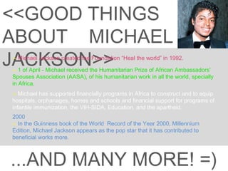 <<GOOD THINGS ABOUT  MICHAEL JACKSON>> --  Michael Jackson created the Foundation “Heal the world” in 1992. 2000  --  In the Guinness book of the World  Record of the Year 2000, Millennium Edition, Michael Jackson appears as the pop star that it has contributed to beneficial works more. --  1 of April - Michael received the Humanitarian Prize of African Ambassadors' Spouses Association (AASA), of his humanitarian work in all the world, specially in Africa.  ...AND MANY MORE! =) --  Michael has supported financially programs in Africa to construct and to equip hospitals, orphanages, homes and schools and financial support for programs of infantile immunization, the VIH-SIDA, Education, and the apartheid. 