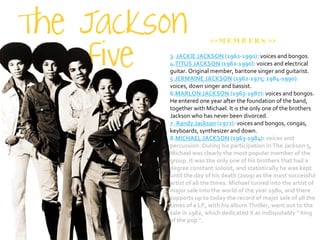 <<MEMBERS>> JACKIE JACKSON  (1962-1990):  voices and bongos.  TITUS JACKSON  (1962-1990):  voices and electrical guitar. Original member, baritone singer and guitarist. JERMAINE JACKSON  (1962-1975; 1984-1990):  voices, down singer and bassist.  MARLON JACKSON  (1963-1987):  voices and bongos. He entered one year after the foundation of the band, together with Michael. It is the only one of the brothers Jackson who has never been divorced. Randy Jackson  (1972):  voices and bongos, congas, keyboards, synthesizer and down.  MICHAEL JACKSON  (1963-1984):  voices and percussion. During his participation in The Jackson 5, Michael was clearly the most popular member of the group. It was the only one of his brothers that had a degree constant soloist, and statistically he was kept until the day of his death (2009) as the most successful artist of all the times. Michael turned into the artist of major sale into the world of the year 1980, and there supports up to today the record of major sale of all the times of a LP, with his album Thriller, went out to the sale in 1982, which dedicated it as indisputably " king of the pop ".  