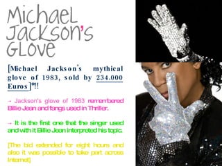 [Michael Jackson's mythical glove of 1983, sold by  234.000 Euros ]*!! Jackson's glove of 1983  remembered Billie Jean and fangs used in Thriller. It is the first one that the singer used and with it Billie Jean interpreted his topic. [The bid extended for eight hours and also it was possible to take part across Internet] ’ 