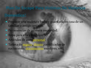 Plan De Escape Para Victimas De Violencia Domestica:Preparar una maleta o bulto y guardarla en casa de un familiar o amigo cercano. Pertenencias de primera necesidad. Ropa para ella y sus hijos (a). Artículos de aseo personal. Tarjeta de seguro, dinero, certificados de nacimiento, documentos escolares, etc. 