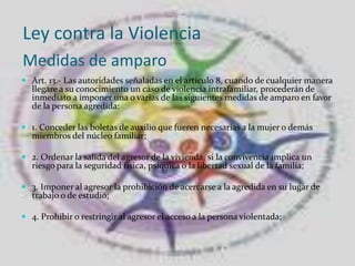  Ley contra la ViolenciaMedidas de amparo Art. 13.- Las autoridades señaladas en el artículo 8, cuando de cualquier manera llegare a su conocimiento un caso de violencia intrafamiliar, procederán de inmediato a imponer una o varias de las siguientes medidas de amparo en favor de la persona agredida: 1. Conceder las boletas de auxilio que fueren necesarias a la mujer o demás miembros del núcleo familiar;2. Ordenar la salida del agresor de la vivienda, si la convivencia implica un riesgo para la seguridad física, psíquica o la libertad sexual de la familia; 3. Imponer al agresor la prohibición de acercarse a la agredida en su lugar de trabajo o de estudio; 4. Prohibir o restringir al agresor el acceso a la persona violentada;