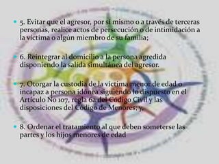 5. Evitar que el agresor, por sí mismo o a través de terceras personas, realice actos de persecución o de intimidación a la víctima o algún miembro de su familia;6. Reintegrar al domicilio a la persona agredida disponiendo la salida simultánea del agresor.7. Otorgar la custodia de la víctima menor de edad o incapaz a persona idónea siguiendo lo dispuesto en el Artículo No 107, regla 6a del Código Civil y las disposiciones del Código de Menores; y,8. Ordenar el tratamiento al que deben someterse las partes y los hijos menores de edad