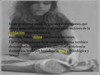 Es un problema social de grandes dimensiones que afecta sistemáticamente a importantes sectores de la población especialmente a mujeres, niñas, niños, ancianos y ancianas.Las manifestaciones de la violencia íntima también denominadas "violencia intrafamiliar" o violencia domestica, incluyen la violencia física, Psicológica y Sexual.