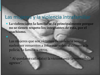 Las mujeres y la violencia intrafamiliarLa violencia en la familia se da principalmente porque no se tienen respeto los integrantes de esta, por el machismo.Las mujeres que son víctimas de violencia sexual suelen ser renuentes a informar sobre el crimen a la policía, la familia u otros.  “ Al quedarse callada(o) la víctima está favoreciendo al agresor”.