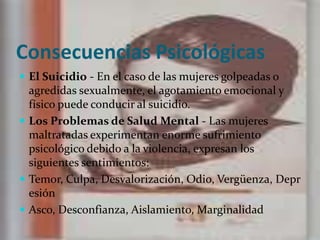 Consecuencias Psicológicas El Suicidio - En el caso de las mujeres golpeadas o agredidas sexualmente, el agotamiento emocional y físico puede conducir al suicidio.Los Problemas de Salud Mental - Las mujeres maltratadas experimentan enorme sufrimiento psicológico debido a la violencia, expresan los siguientes sentimientos:Temor, Culpa, Desvalorización, Odio, Vergüenza, Depresión Asco, Desconfianza, Aislamiento, Marginalidad 
