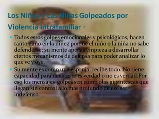 Los Niños y Las Niñas Golpeados por Violencia Intrafamiliar-Todos estos golpes emocionales y psicológicos, hacen tanto daño en la niñez porque el niño o la niña no sabe defenderse; su mente apenas empieza a desarrollar ciertos mecanismos de defensa para poder analizar lo que ve y oye. Su mente es como una esponja: recibe todo. No tiene capacidad para decir esto es verdad o no es verdad.Por eso los mensajes-golpes son como olas gigantescas que llegan sin control a lo más profundo de ese ser indefenso.
