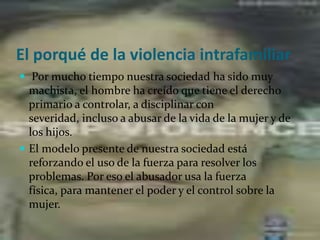El porqué de la violencia intrafamiliar Por mucho tiempo nuestra sociedad ha sido muy machista, el hombre ha creído que tiene el derecho primario a controlar, a disciplinar con severidad, incluso a abusar de la vida de la mujer y de los hijos. El modelo presente de nuestra sociedad está reforzando el uso de la fuerza para resolver los problemas. Por eso el abusador usa la fuerza física, para mantener el poder y el control sobre la mujer.  