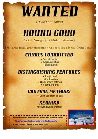 WANTED
Round Goby
Crimes Committed
• Eats all the food
• Aggressive fish
• Bait stealers
Distinguishing Features
• Large head
• 5 to 6 inches
• Black brown patches
• Young are gray
Control Methods
• Don’t use them as bait
Reward
You won’t waste worms!
For additional information about this alien invader:
• http://www.protectyourwaters.net/hitchhikers/fish
• See Michael Darling in Mrs. Sala’s Class