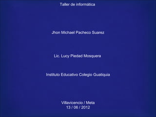 Taller de informática




   Jhon Michael Pacheco Suarez




    Lic. Lucy Piedad Mosquera



Instituto Educativo Colegio Guatiquia




        Villavicencio / Meta
           13 / 06 / 2012
 