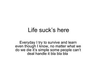 Life suck’s here Everyday I try to survive and learn even though I know, no matter what we do we die it’s simple some people can’t deal handle it bla bla bla  