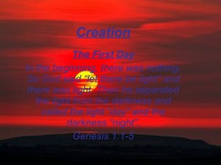 Creation The First Day In the beginning, there was nothing. So God said “let there be light” and there was light. Then he separated the light from the darkness and called the light “day” and the darkness “night”. Genesis 1:1-5 