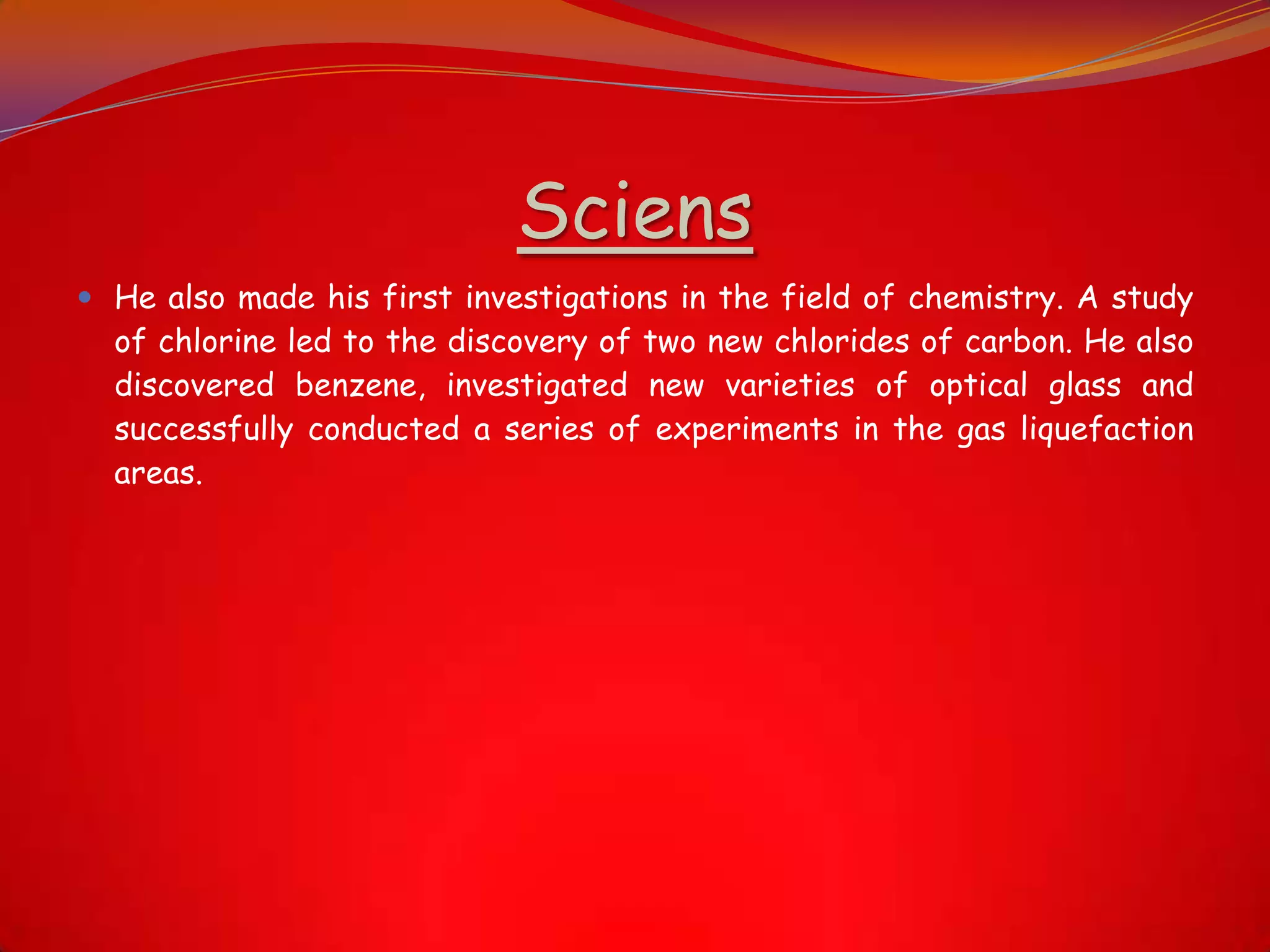 Sciens
 He also made his first investigations in the field of chemistry. A study
of chlorine led to the discovery of two new chlorides of carbon. He also
discovered benzene, investigated new varieties of optical glass and
successfully conducted a series of experiments in the gas liquefaction
areas.
 