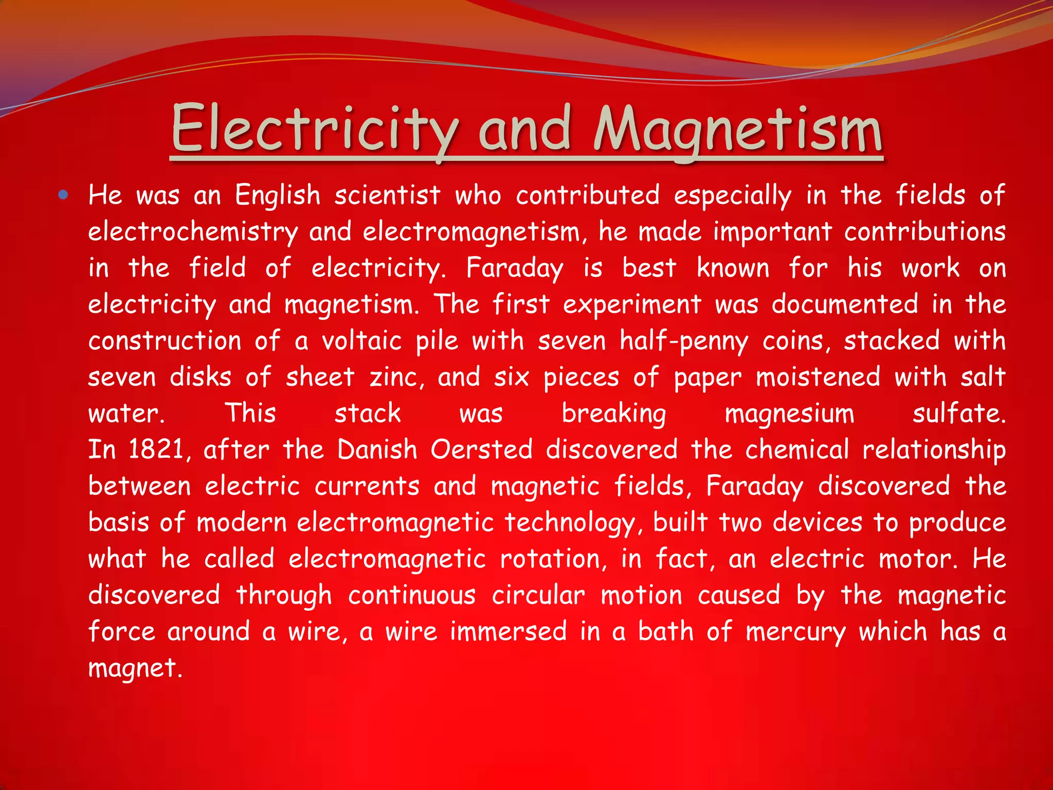 Electricity and Magnetism
 He was an English scientist who contributed especially in the fields of
electrochemistry and electromagnetism, he made important contributions
in the field of electricity. Faraday is best known for his work on
electricity and magnetism. The first experiment was documented in the
construction of a voltaic pile with seven half-penny coins, stacked with
seven disks of sheet zinc, and six pieces of paper moistened with salt
water. This stack was breaking magnesium sulfate.
In 1821, after the Danish Oersted discovered the chemical relationship
between electric currents and magnetic fields, Faraday discovered the
basis of modern electromagnetic technology, built two devices to produce
what he called electromagnetic rotation, in fact, an electric motor. He
discovered through continuous circular motion caused by the magnetic
force around a wire, a wire immersed in a bath of mercury which has a
magnet.
 