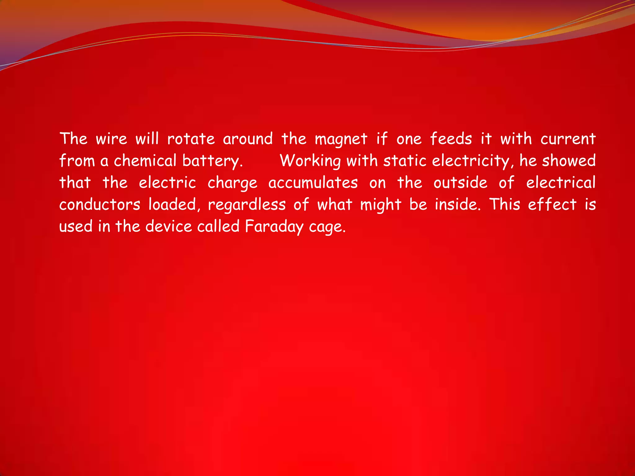 The wire will rotate around the magnet if one feeds it with current
from a chemical battery. Working with static electricity, he showed
that the electric charge accumulates on the outside of electrical
conductors loaded, regardless of what might be inside. This effect is
used in the device called Faraday cage.
 