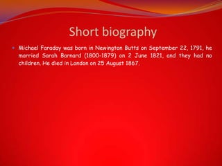 Short biography
 Michael Faraday was born in Newington Butts on September 22, 1791, he
married Sarah Barnard (1800-1879) on 2 June 1821, and they had no
children. He died in London on 25 August 1867.
 
