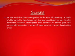 Sciens
 He also made his first investigations in the field of chemistry. A study
of chlorine led to the discovery of two new chlorides of carbon. He also
discovered benzene, investigated new varieties of optical glass and
successfully conducted a series of experiments in the gas liquefaction
areas.
 