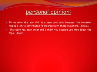 personal opinion:
 To me what this man did is a very good idea because this invention
helped a lot.He contributed to progress with these inventions. (mireia).
 This work has been great and I thank you because you know about the
topic. (silvia).
 