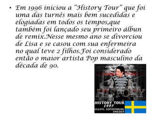 • Em 1996 iniciou a “History Tour” que foi
uma das turnês mais bem sucedidas e
elogiadas em todos os tempos,que
também foi lançado seu primeiro álbun
de remix.Nesse mesmo ano se divorciou
de Lisa e se casou com sua enfermeira
no qual teve 2 filhos.Foi considerado
então o maior artista Pop masculino da
década de 90.
 
