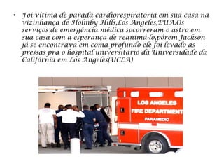 • Foi vítima de parada cardiorespiratória em sua casa na
vizinhança de Holmby Hills,Los Angeles,EUA.Os
serviços de emergência médica socorreram o astro em
sua casa com a esperança de reanimá-lo,pórem Jackson
já se encontrava em coma profundo ele foi levado as
pressas pra o hospital universitário da Universidade da
Califórnia em Los Angeles(UCLA)
 