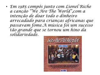 • Em 1985 compôs junto com Lionel Riche
a canção “We Are The World”,com a
intenção de doar todo o dinheiro
arrecadado para crianças africanas que
passavam fome.A música foi um sucesso
tão grande que se tornou um hino da
solidariedade.
 
