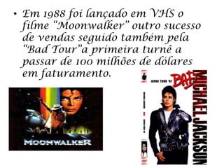• Em 1988 foi lançado em VHS o
filme “Moonwalker” outro sucesso
de vendas seguido também pela
“Bad Tour”a primeira turnê a
passar de 100 milhões de dólares
em faturamento.
 