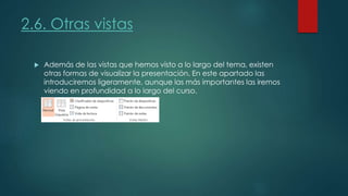 2.6. Otras vistas
 Además de las vistas que hemos visto a lo largo del tema, existen
otras formas de visualizar la presentación. En este apartado las
introduciremos ligeramente, aunque las más importantes las iremos
viendo en profundidad a lo largo del curso.
 