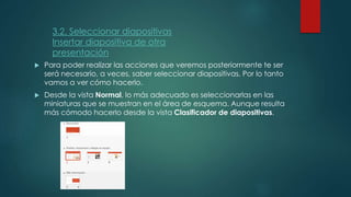  Para poder realizar las acciones que veremos posteriormente te ser
será necesario, a veces, saber seleccionar diapositivas. Por lo tanto
vamos a ver cómo hacerlo.
 Desde la vista Normal, lo más adecuado es seleccionarlas en las
miniaturas que se muestran en el área de esquema. Aunque resulta
más cómodo hacerlo desde la vista Clasificador de diapositivas.
3.2. Seleccionar diapositivas
Insertar diapositiva de otra
presentación
 