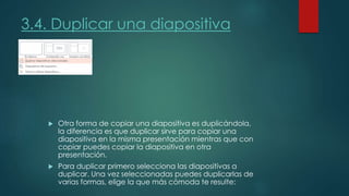 3.4. Duplicar una diapositiva
 Otra forma de copiar una diapositiva es duplicándola,
la diferencia es que duplicar sirve para copiar una
diapositiva en la misma presentación mientras que con
copiar puedes copiar la diapositiva en otra
presentación.
 Para duplicar primero selecciona las diapositivas a
duplicar. Una vez seleccionadas puedes duplicarlas de
varias formas, elige la que más cómoda te resulte:
 