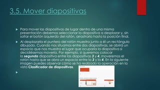 3.5. Mover diapositivas
 Para mover las diapositivas de lugar dentro de una misma
presentación debemos seleccionar la diapositiva a desplazar y, sin
soltar el botón izquierdo del ratón, arrastrarla hasta la posición final.
 Al desplazarla el puntero del ratón muestra junto a él un rectángulo
dibujado. Cuando nos situamos entre dos diapositivas, se abrirá un
espacio que nos muestra el lugar que ocuparía la diapositiva si
decidiésemos moverla. Por ejemplo, si queremos colocar
la segunda diapositiva entre las diapositivas 3 y 4, moveremos el
ratón hasta que se abra un espacio entre la 3 y la 4. En la siguiente
imagen puedes observar cómo se ha realizado la operación en la
vista Clasificador de diapositivas.

 