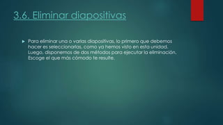 3.6. Eliminar diapositivas
 Para eliminar una o varias diapositivas, lo primero que debemos
hacer es seleccionarlas, como ya hemos visto en esta unidad.
Luego, disponemos de dos métodos para ejecutar la eliminación.
Escoge el que más cómodo te resulte.
 
