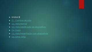  Unidad 2
 2.1. Cambiar de vista
 2.2. Vista Normal
 2.3. Vista Clasificador de diapositivas
 2.4. Zoom
 2.5. Vista Presentación con diapositivas
 2.6. Otras vistas
 