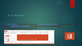  2.2. Vista Normal
La vista normal es la que se utiliza para trabajar habitualmente. Con ella podemos ver,
diseñar y modificar la diapositiva que seleccionamos. La iniciamos desde Vista > Normal o
bien desde la barra inferior pulsando el botón .
 