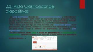 2.3. Vista Clasificador de
diapositivas
La vista clasificador muestra las diapositivas en miniatura y ordenadas por
el orden de aparición. Dicho orden se representa con un pequeño número
situado en la esquina inferior izquierda de cada una de las diapositivas. También
pueden aparecer clasificadas en secciones, si así lo hemos establecido.
Por lo tanto, con este tipo de vista tenemos una visión más global de la
presentación. Nos permite localizar una diapositiva más rápidamente y es muy
útil para mover, copiar o eliminar las diapositivas. En definitiva, para
organizarlas.
Se inicia también desde Vista > Vistas de presentación > Clasificador de
diapositivas. También dispones de un botón en la barra inferior que presenta el
siguiente aspecto .
 
