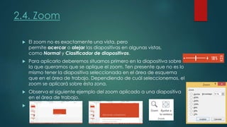  El zoom no es exactamente una vista, pero
permite acercar o alejar las diapositivas en algunas vistas,
como Normal y Clasificador de diapositivas.
 Para aplicarlo deberemos situarnos primero en la diapositiva sobre
la que queramos que se aplique el zoom. Ten presente que no es lo
mismo tener la diapositiva seleccionada en el área de esquema
que en el área de trabajo. Dependiendo de cuál seleccionemos, el
zoom se aplicará sobre ésta zona.
 Observa el siguiente ejemplo del zoom aplicado a una diapositiva
en el área de trabajo.

2.4. Zoom
 