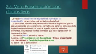 2.5. Vista Presentación con
diapositivas
La vista Presentación con diapositivas reproduce la
presentación para mostrar cuál será el resultado final.
Lo habitual es reproducir la presentación desde la diapositiva que se
está visualizando en ese momento, normalmente para ver cómo queda la
diapostiva que acabamos de realizar y poder apreciar todos los
elementos, incluidos los efectos animados que no se apreciarían en
ninguna otra vista.
Podemos iniciar esta vista desde:
•La cinta, en Presentación con diapositivas > Iniciar presentación
con diapositivas > Desde la diapositiva actual.
•El botón de la barra inferior.
 