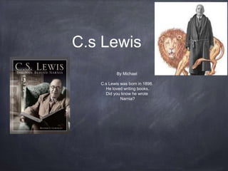 C.s Lewis
By Michael
C.s Lewis was born in 1898.
He loved writing books.
Did you know he wrote
Narnia?
 