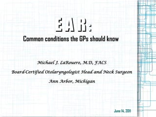 E A RE A R ::
Common conditions the GPs should know
Michael J. LaRouere, M.D, FACS
Board-Certified Otolaryngologist Head and Neck Surgeon
Ann Arbor, Michigan
June 14, 2011
 