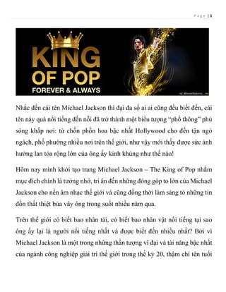 P a g e | 1
Nhắc đến cái tên Michael Jackson thì đại đa số ai ai cũng đều biết đến, cái
tên này quá nổi tiếng đến nỗi đã trở thành một biểu tượng “phổ thông” phủ
sóng khắp nơi: từ chốn phồn hoa bậc nhất Hollywood cho đến tận ngỏ
ngách, phố phường nhiều nơi trên thế giới, như vậy mới thấy được sức ảnh
hưởng lan tỏa rộng lớn của ông ấy kinh khủng như thế nào!
Hôm nay mình khởi tạo trang Michael Jackson – The King of Pop nhằm
mục đích chính là tưởng nhớ, tri ân đến những đóng góp to lớn của Michael
Jackson cho nền âm nhạc thế giới và cũng đồng thời làm sáng tỏ những tin
đồn thất thiệt bủa vây ông trong suốt nhiều năm qua.
Trên thế giới có biết bao nhân tài, có biết bao nhân vật nổi tiếng tại sao
ông ấy lại là người nổi tiếng nhất và được biết đến nhiều nhất? Bởi vì
Michael Jackson là một trong những thần tượng vĩ đại và tài năng bậc nhất
của ngành công nghiệp giải trí thế giới trong thế kỷ 20, thậm chí tên tuổi
 