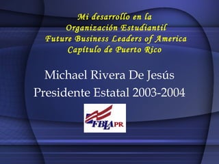 Mi desarrollo en la
Organización Estudiantil
Future Business Leaders of America
Capítulo de Puerto Rico
Michael Rivera De Jesús
Presidente Estatal 2003-2004
 