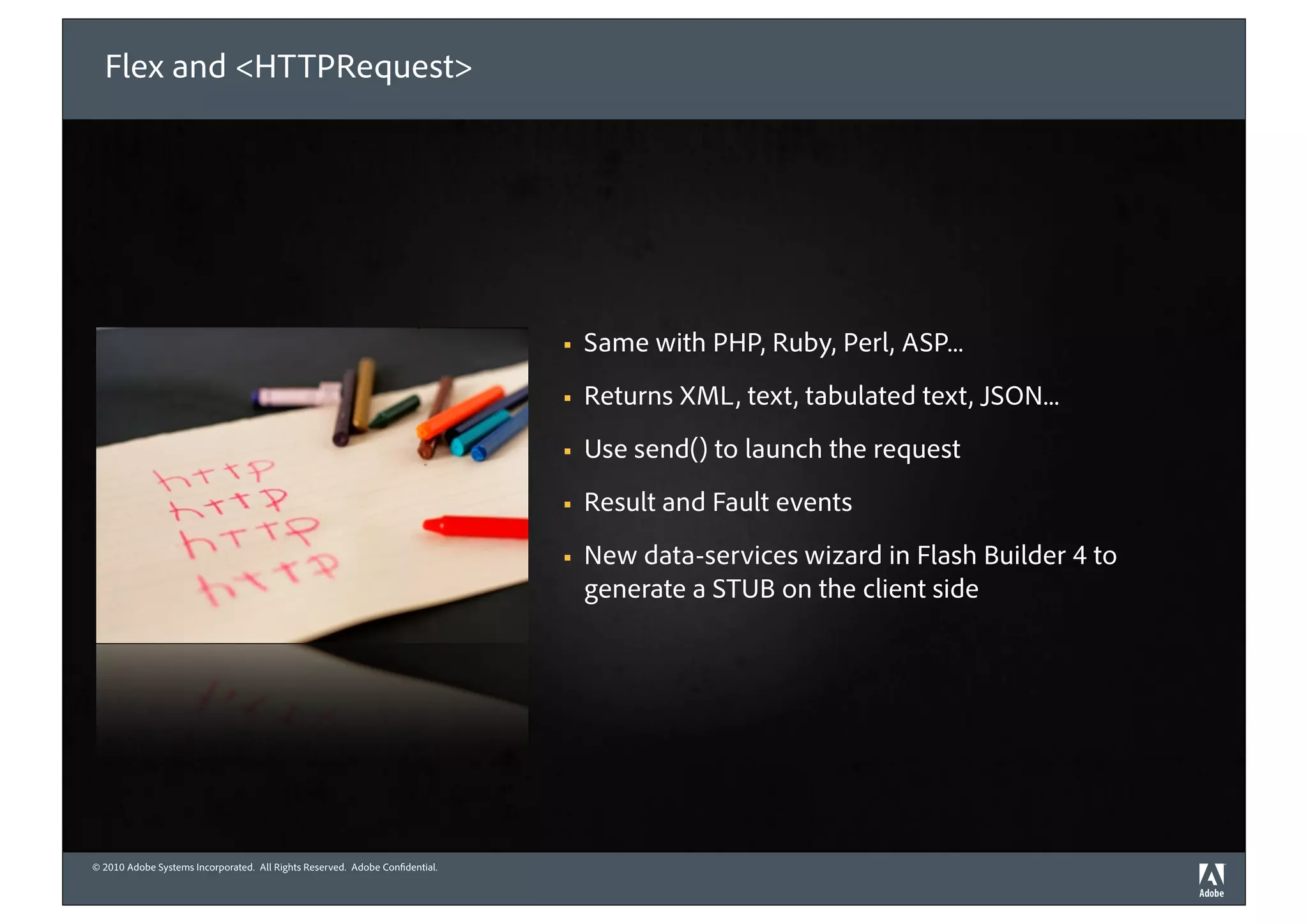 Flex and <HTTPRequest>




                                                                             !   Same with PHP, Ruby, Perl, ASP...
                                                                             !   Returns XML, text, tabulated text, JSON...
                                                                             !   Use send() to launch the request
                                                                             !   Result and Fault events
                                                                             !   New data-services wizard in Flash Builder 4 to
                                                                                 generate a STUB on the client side




© 2010 Adobe Systems Incorporated. All Rights Reserved. Adobe Con dential.
©2010 Adobe Systems Incorporated. All Rights Reserved. Adobe Con dential.
 