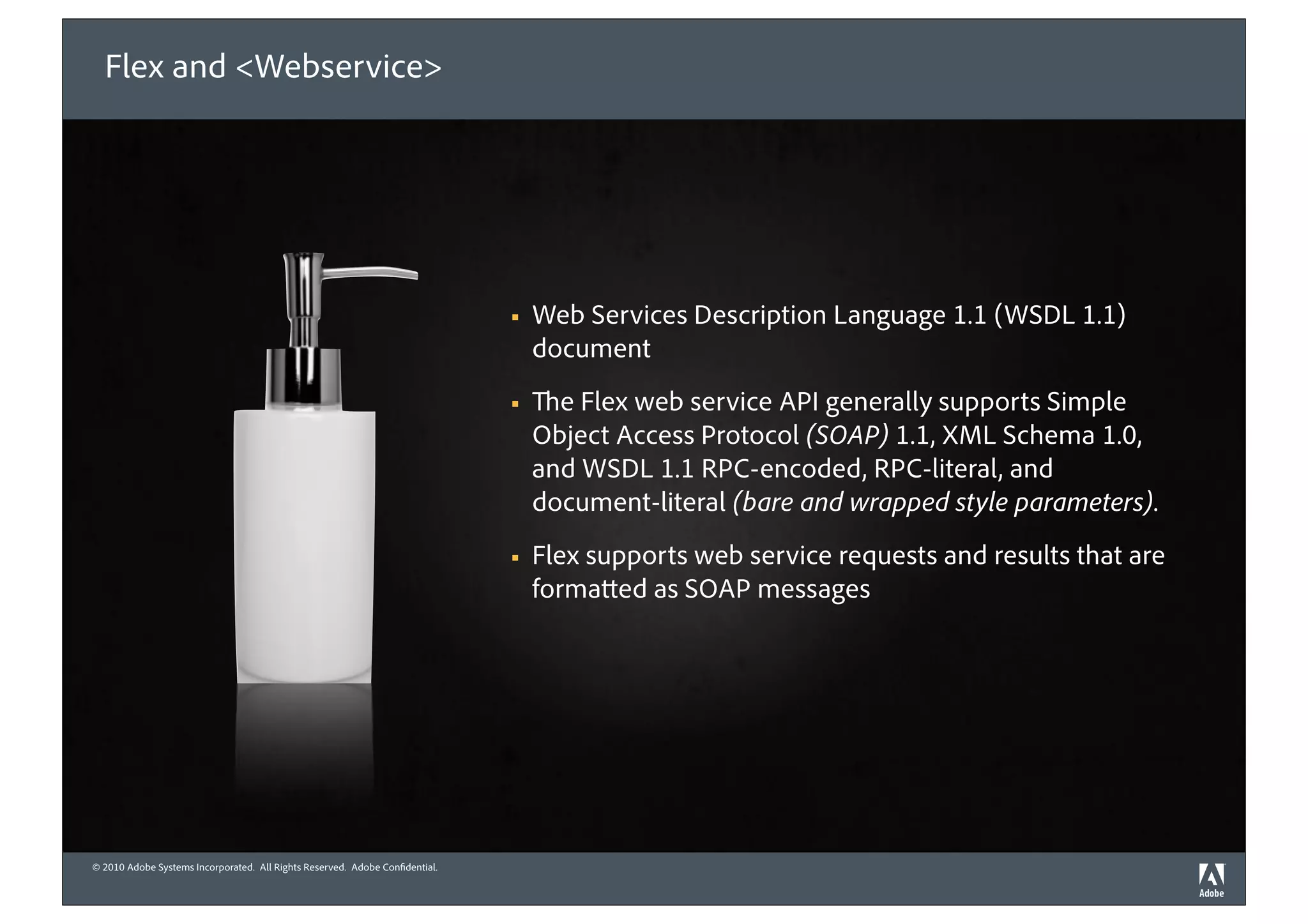 Flex and <Webservice>




                                                                             !   Web Services Description Language 1.1 (WSDL 1.1)
                                                                                 document
                                                                             !     e Flex web service API generally supports Simple
                                                                                 Object Access Protocol (SOAP) 1.1, XML Schema 1.0,
                                                                                 and WSDL 1.1 RPC-encoded, RPC-literal, and
                                                                                 document-literal (bare and wrapped style parameters).
                                                                             !   Flex supports web service requests and results that are
                                                                                 forma ed as SOAP messages




© 2010 Adobe Systems Incorporated. All Rights Reserved. Adobe Con dential.
©2010 Adobe Systems Incorporated. All Rights Reserved. Adobe Con dential.
 