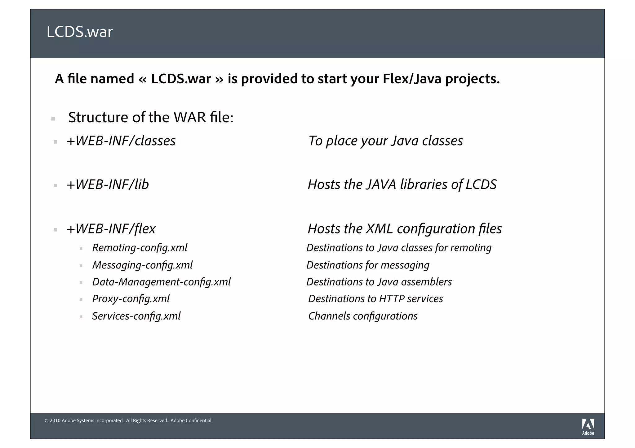LCDS.war

    A le named « LCDS.war » is provided to start your Flex/Java projects.

  !       Structure of the WAR le:
   !     +WEB-INF/classes                                                    To place your Java classes


   !     +WEB-INF/lib                                                        Hosts the JAVA libraries of LCDS


   !     +WEB-INF/ ex                                                        Hosts the XML con guration les
               !    Remoting-con g.xml                                       Destinations to Java classes for remoting
               !    Messaging-con g.xml                                      Destinations for messaging
               !    Data-Management-con g.xml                                Destinations to Java assemblers
               !    Proxy-con g.xml                                          Destinations to HTTP services
               !    Services-con g.xml                                       Channels con gurations




© 2010 Adobe Systems Incorporated. All Rights Reserved. Adobe Con dential.
 